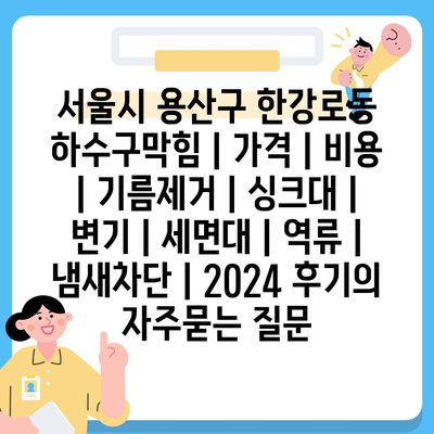 서울시 용산구 한강로동 하수구막힘 | 가격 | 비용 | 기름제거 | 싱크대 | 변기 | 세면대 | 역류 | 냄새차단 | 2024 후기