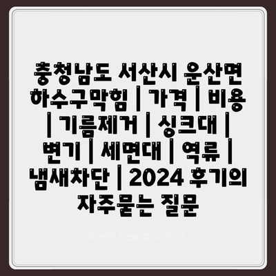 충청남도 서산시 운산면 하수구막힘 | 가격 | 비용 | 기름제거 | 싱크대 | 변기 | 세면대 | 역류 | 냄새차단 | 2024 후기