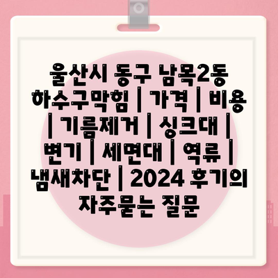 울산시 동구 남목2동 하수구막힘 | 가격 | 비용 | 기름제거 | 싱크대 | 변기 | 세면대 | 역류 | 냄새차단 | 2024 후기