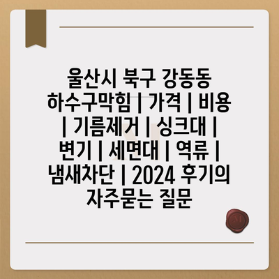 울산시 북구 강동동 하수구막힘 | 가격 | 비용 | 기름제거 | 싱크대 | 변기 | 세면대 | 역류 | 냄새차단 | 2024 후기