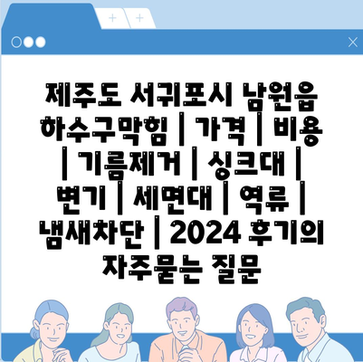 제주도 서귀포시 남원읍 하수구막힘 | 가격 | 비용 | 기름제거 | 싱크대 | 변기 | 세면대 | 역류 | 냄새차단 | 2024 후기