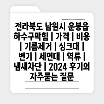 전라북도 남원시 운봉읍 하수구막힘 | 가격 | 비용 | 기름제거 | 싱크대 | 변기 | 세면대 | 역류 | 냄새차단 | 2024 후기