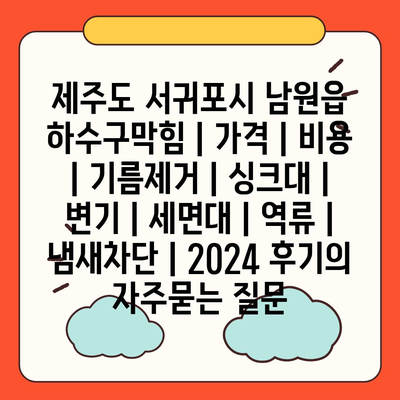 제주도 서귀포시 남원읍 하수구막힘 | 가격 | 비용 | 기름제거 | 싱크대 | 변기 | 세면대 | 역류 | 냄새차단 | 2024 후기