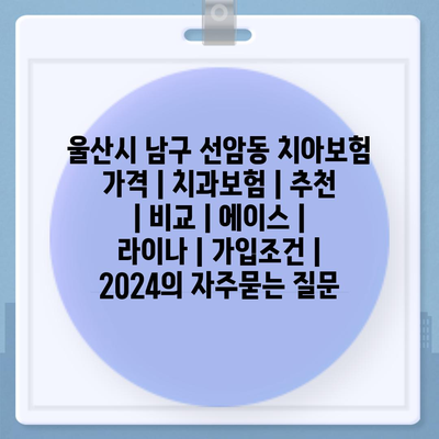 울산시 남구 선암동 치아보험 가격 | 치과보험 | 추천 | 비교 | 에이스 | 라이나 | 가입조건 | 2024