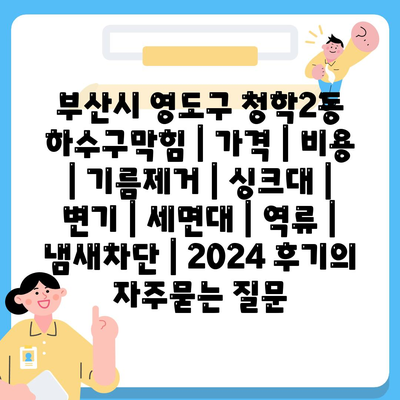 부산시 영도구 청학2동 하수구막힘 | 가격 | 비용 | 기름제거 | 싱크대 | 변기 | 세면대 | 역류 | 냄새차단 | 2024 후기