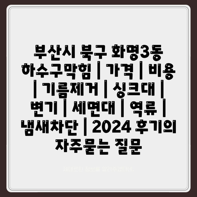 부산시 북구 화명3동 하수구막힘 | 가격 | 비용 | 기름제거 | 싱크대 | 변기 | 세면대 | 역류 | 냄새차단 | 2024 후기