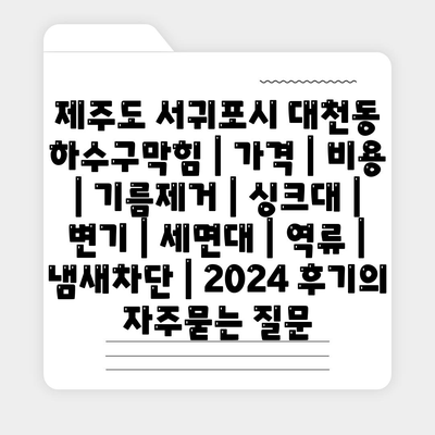 제주도 서귀포시 대천동 하수구막힘 | 가격 | 비용 | 기름제거 | 싱크대 | 변기 | 세면대 | 역류 | 냄새차단 | 2024 후기