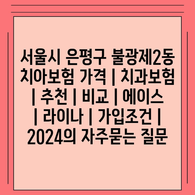 서울시 은평구 불광제2동 치아보험 가격 | 치과보험 | 추천 | 비교 | 에이스 | 라이나 | 가입조건 | 2024