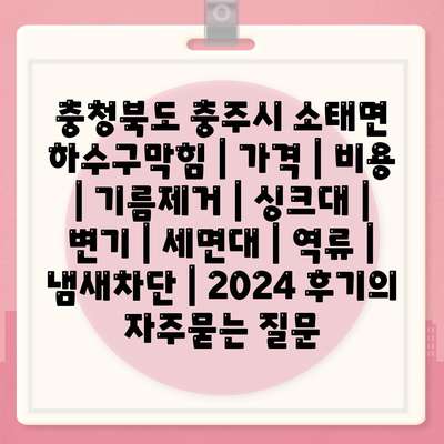 충청북도 충주시 소태면 하수구막힘 | 가격 | 비용 | 기름제거 | 싱크대 | 변기 | 세면대 | 역류 | 냄새차단 | 2024 후기