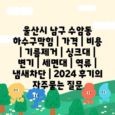 울산시 남구 수암동 하수구막힘 | 가격 | 비용 | 기름제거 | 싱크대 | 변기 | 세면대 | 역류 | 냄새차단 | 2024 후기