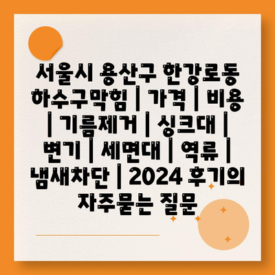 서울시 용산구 한강로동 하수구막힘 | 가격 | 비용 | 기름제거 | 싱크대 | 변기 | 세면대 | 역류 | 냄새차단 | 2024 후기