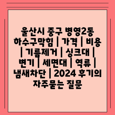 울산시 중구 병영2동 하수구막힘 | 가격 | 비용 | 기름제거 | 싱크대 | 변기 | 세면대 | 역류 | 냄새차단 | 2024 후기